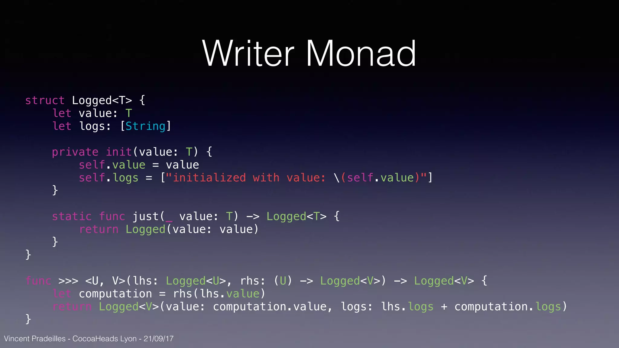 Vincent Pradeilles - CocoaHeads Lyon - 21/09/17
Writer Monad
struct Logged<T> {
let value: T
let logs: [String]
private init(value: T) {
self.value = value
self.logs = ["initialized with value: (self.value)"]
}
static func just(_ value: T) -> Logged<T> {
return Logged(value: value)
}
}
func >>> <U, V>(lhs: Logged<U>, rhs: (U) -> Logged<V>) -> Logged<V> {
let computation = rhs(lhs.value)
return Logged<V>(value: computation.value, logs: lhs.logs + computation.logs)
}
 