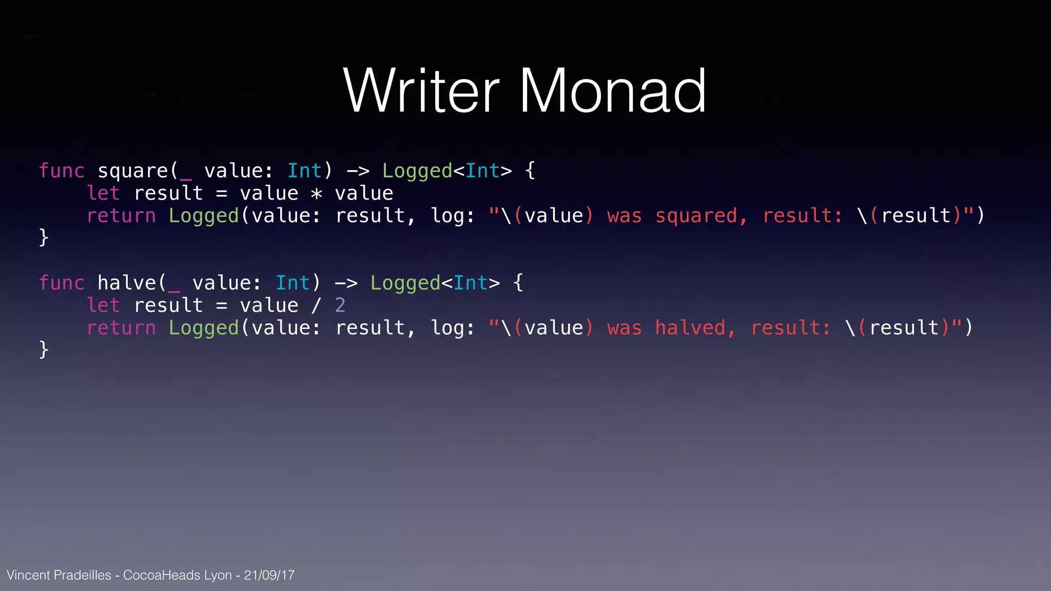 Vincent Pradeilles - CocoaHeads Lyon - 21/09/17
Writer Monad
func square(_ value: Int) -> Logged<Int> {
let result = value * value
return Logged(value: result, log: "(value) was squared, result: (result)")
}
func halve(_ value: Int) -> Logged<Int> {
let result = value / 2
return Logged(value: result, log: "(value) was halved, result: (result)")
}
 