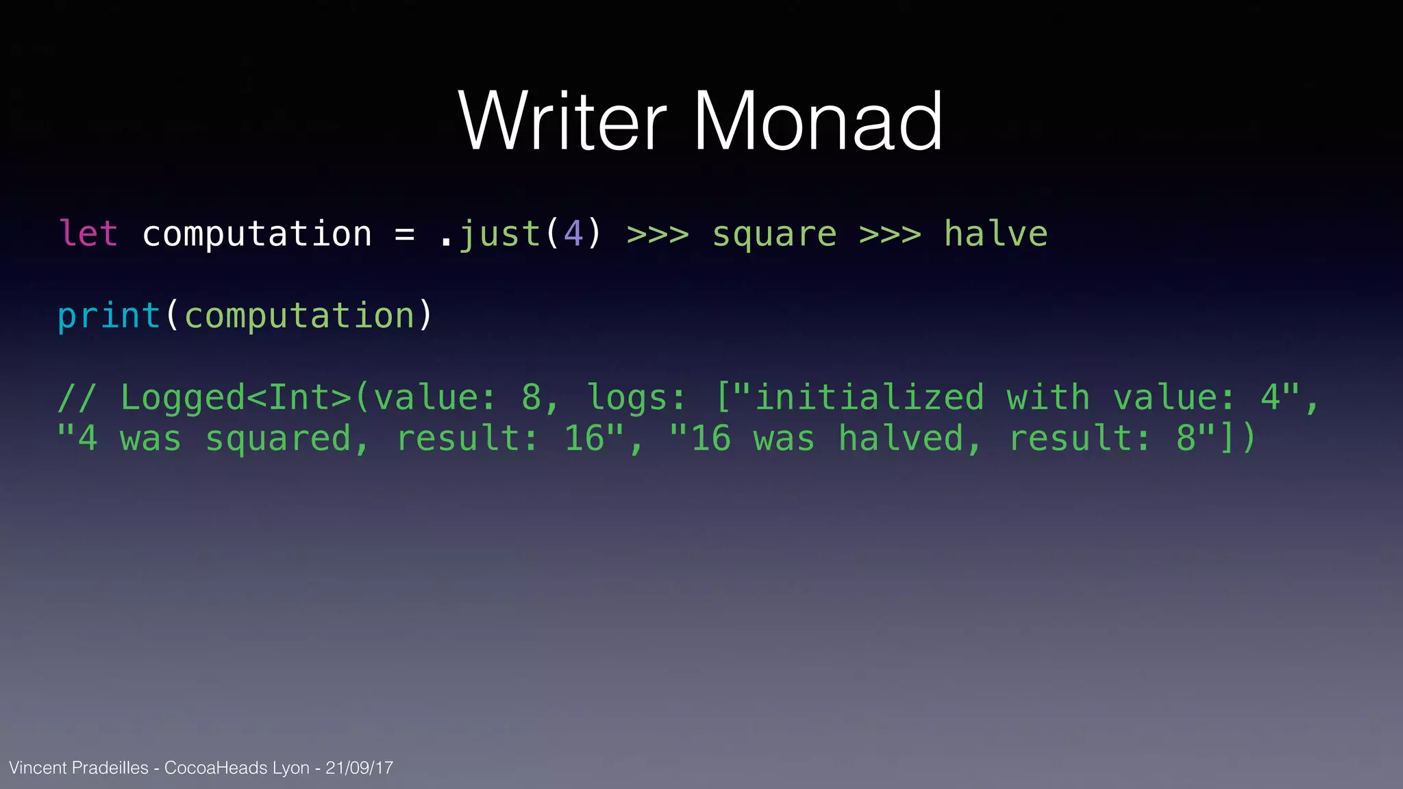 Vincent Pradeilles - CocoaHeads Lyon - 21/09/17
Writer Monad
let computation = .just(4) >>> square >>> halve
print(computation)
// Logged<Int>(value: 8, logs: ["initialized with value: 4",
"4 was squared, result: 16", "16 was halved, result: 8"])
 