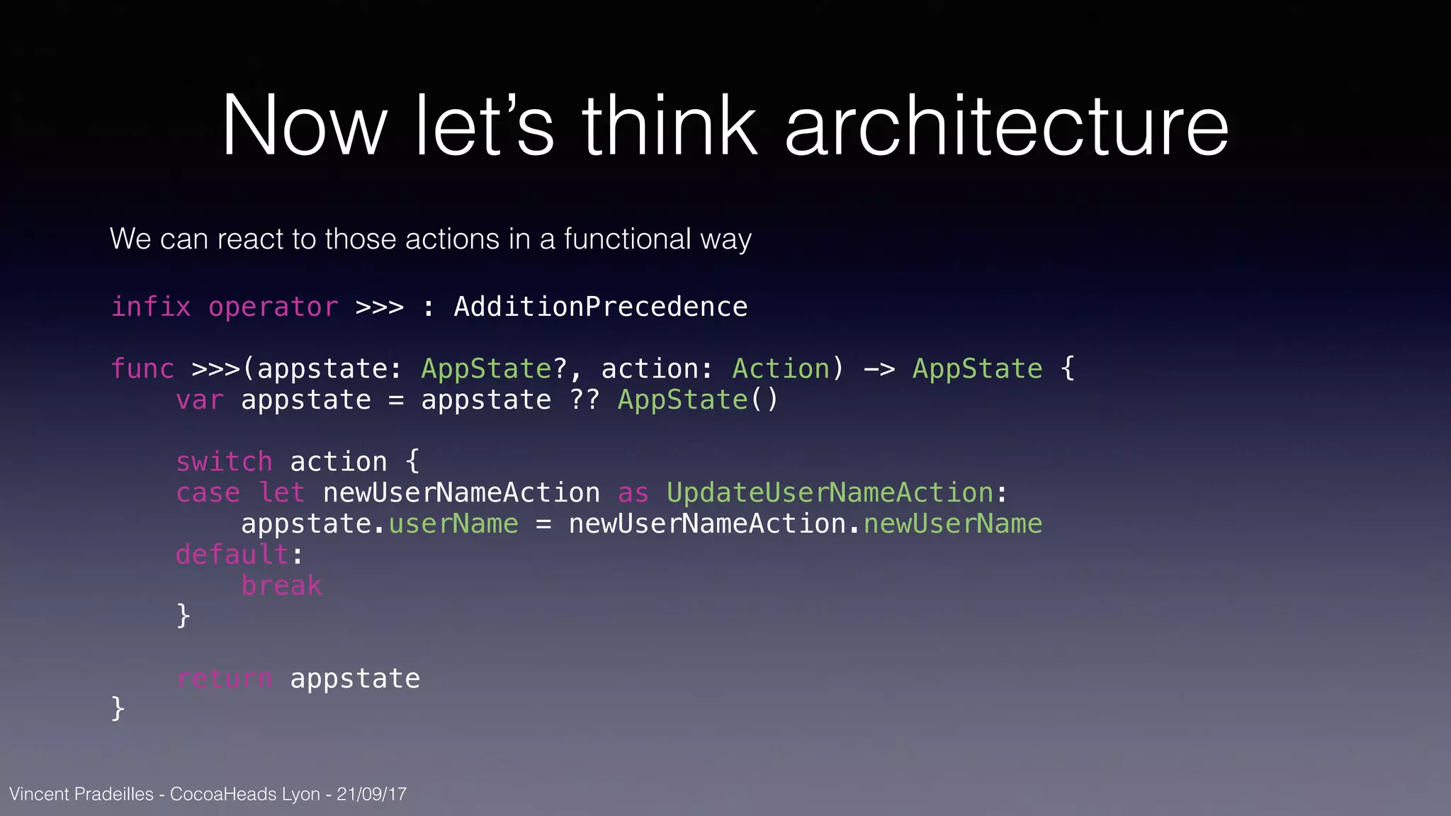 Vincent Pradeilles - CocoaHeads Lyon - 21/09/17
Now let’s think architecture
We can react to those actions in a functional way
infix operator >>> : AdditionPrecedence
func >>>(appstate: AppState?, action: Action) -> AppState {
var appstate = appstate ?? AppState()
switch action {
case let newUserNameAction as UpdateUserNameAction:
appstate.userName = newUserNameAction.newUserName
default:
break
}
return appstate
}
 
