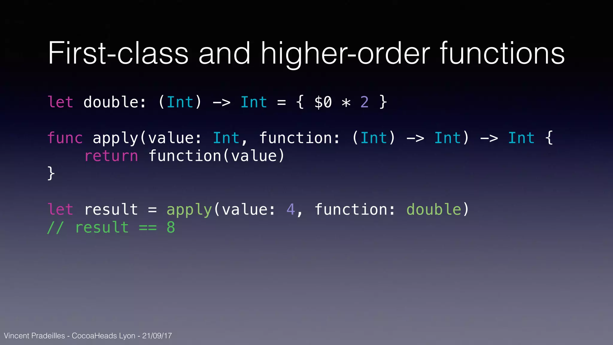 Vincent Pradeilles - CocoaHeads Lyon - 21/09/17
First-class and higher-order functions
let double: (Int) -> Int = { $0 * 2 }
func apply(value: Int, function: (Int) -> Int) -> Int {
return function(value)
}
let result = apply(value: 4, function: double)
// result == 8
 