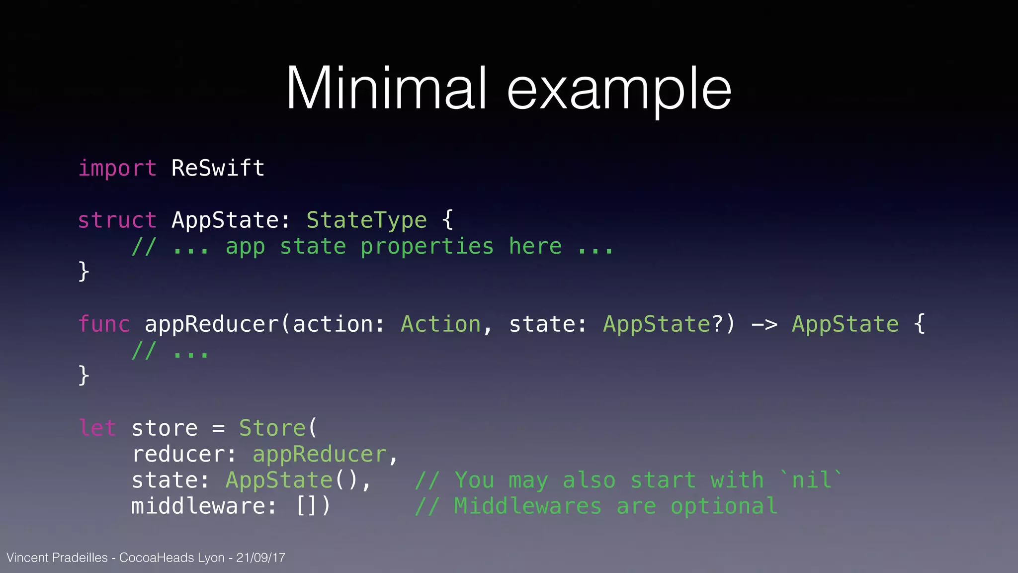 Vincent Pradeilles - CocoaHeads Lyon - 21/09/17
Minimal example
import ReSwift
struct AppState: StateType {
// ... app state properties here ...
}
func appReducer(action: Action, state: AppState?) -> AppState {
// ...
}
let store = Store(
reducer: appReducer,
state: AppState(), // You may also start with `nil`
middleware: []) // Middlewares are optional
 