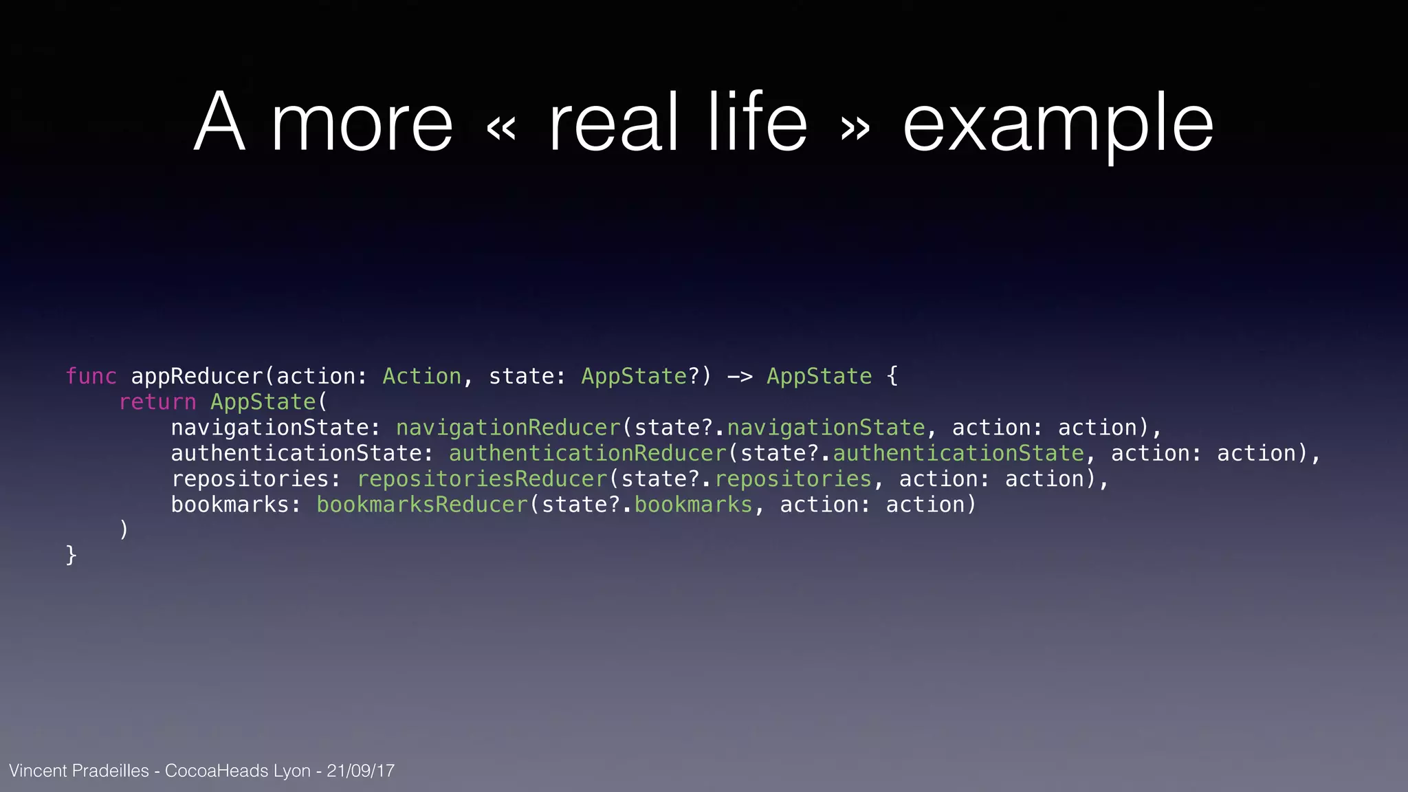 Vincent Pradeilles - CocoaHeads Lyon - 21/09/17
A more « real life » example
func appReducer(action: Action, state: AppState?) -> AppState {
return AppState(
navigationState: navigationReducer(state?.navigationState, action: action),
authenticationState: authenticationReducer(state?.authenticationState, action: action),
repositories: repositoriesReducer(state?.repositories, action: action),
bookmarks: bookmarksReducer(state?.bookmarks, action: action)
)
}
 