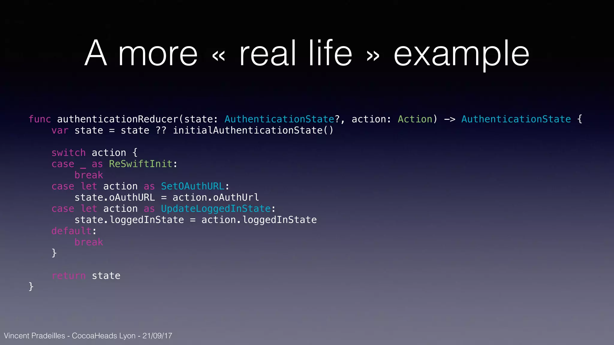 Vincent Pradeilles - CocoaHeads Lyon - 21/09/17
A more « real life » example
func authenticationReducer(state: AuthenticationState?, action: Action) -> AuthenticationState {
var state = state ?? initialAuthenticationState()
switch action {
case _ as ReSwiftInit:
break
case let action as SetOAuthURL:
state.oAuthURL = action.oAuthUrl
case let action as UpdateLoggedInState:
state.loggedInState = action.loggedInState
default:
break
}
return state
}
 