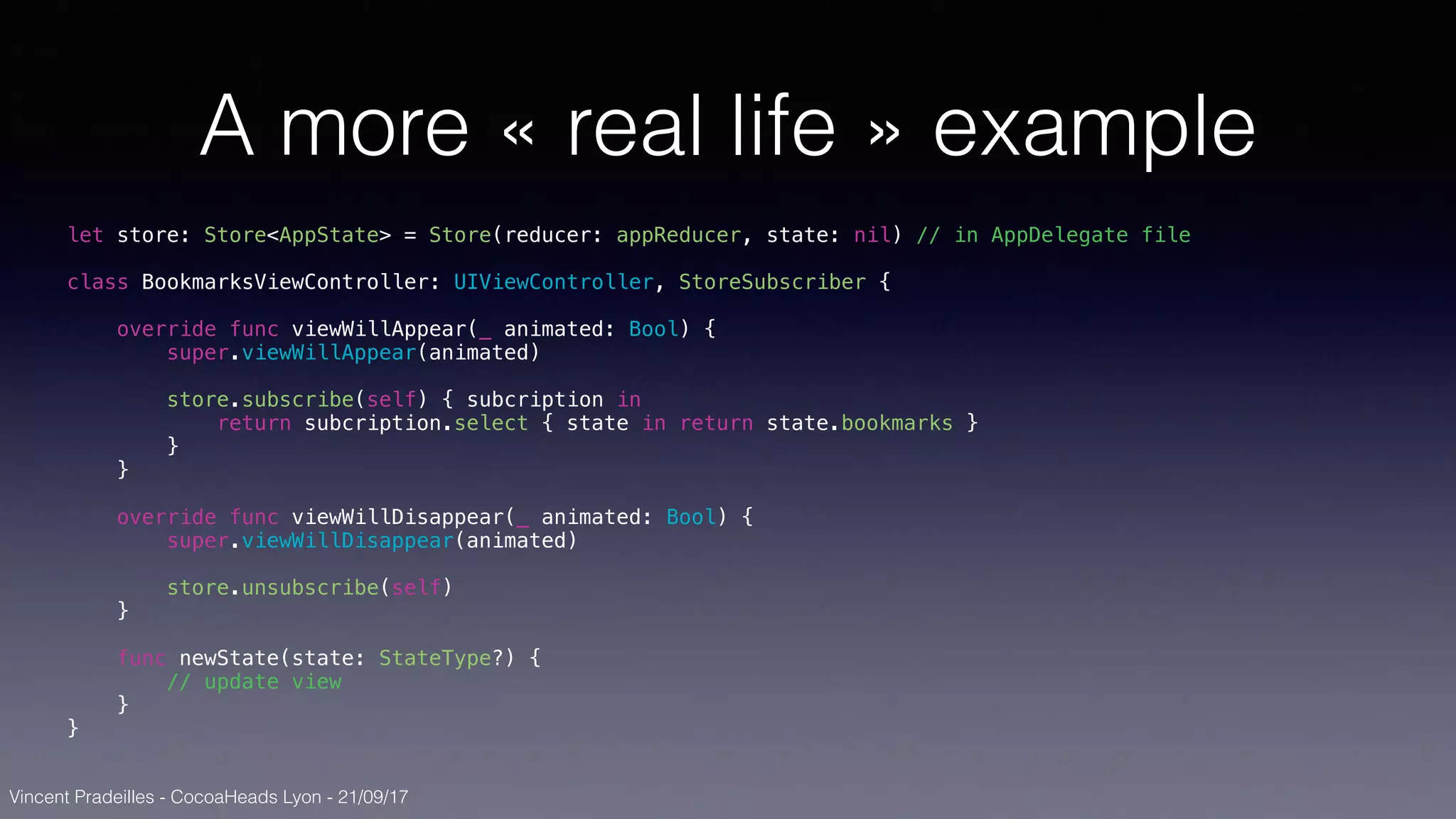 Vincent Pradeilles - CocoaHeads Lyon - 21/09/17
A more « real life » example
let store: Store<AppState> = Store(reducer: appReducer, state: nil) // in AppDelegate file
class BookmarksViewController: UIViewController, StoreSubscriber {
override func viewWillAppear(_ animated: Bool) {
super.viewWillAppear(animated)
store.subscribe(self) { subcription in
return subcription.select { state in return state.bookmarks }
}
}
override func viewWillDisappear(_ animated: Bool) {
super.viewWillDisappear(animated)
store.unsubscribe(self)
}
func newState(state: StateType?) {
// update view
}
}
 