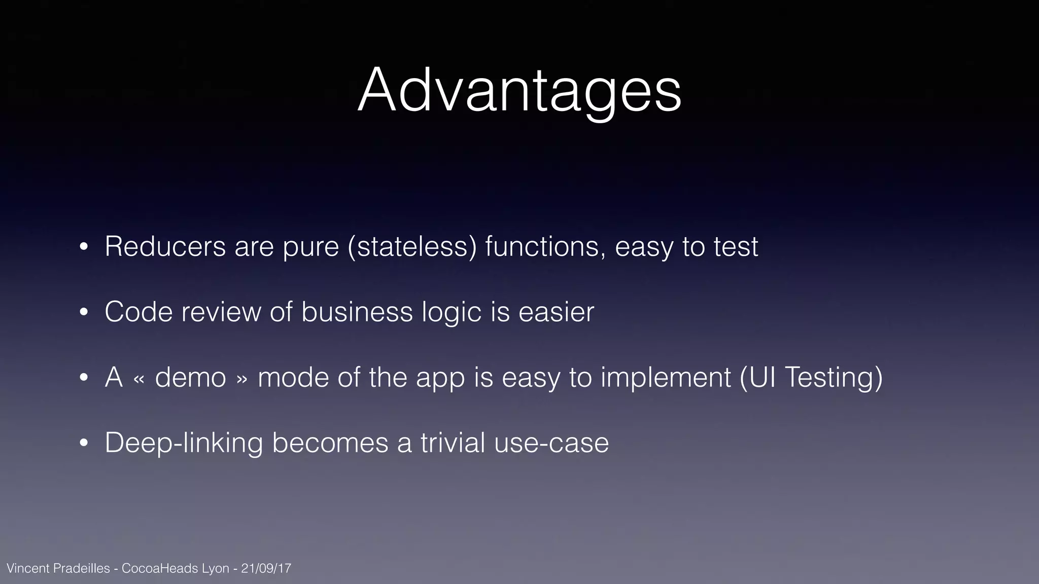 Vincent Pradeilles - CocoaHeads Lyon - 21/09/17
Advantages
• Reducers are pure (stateless) functions, easy to test
• Code review of business logic is easier
• A « demo » mode of the app is easy to implement (UI Testing)
• Deep-linking becomes a trivial use-case
 