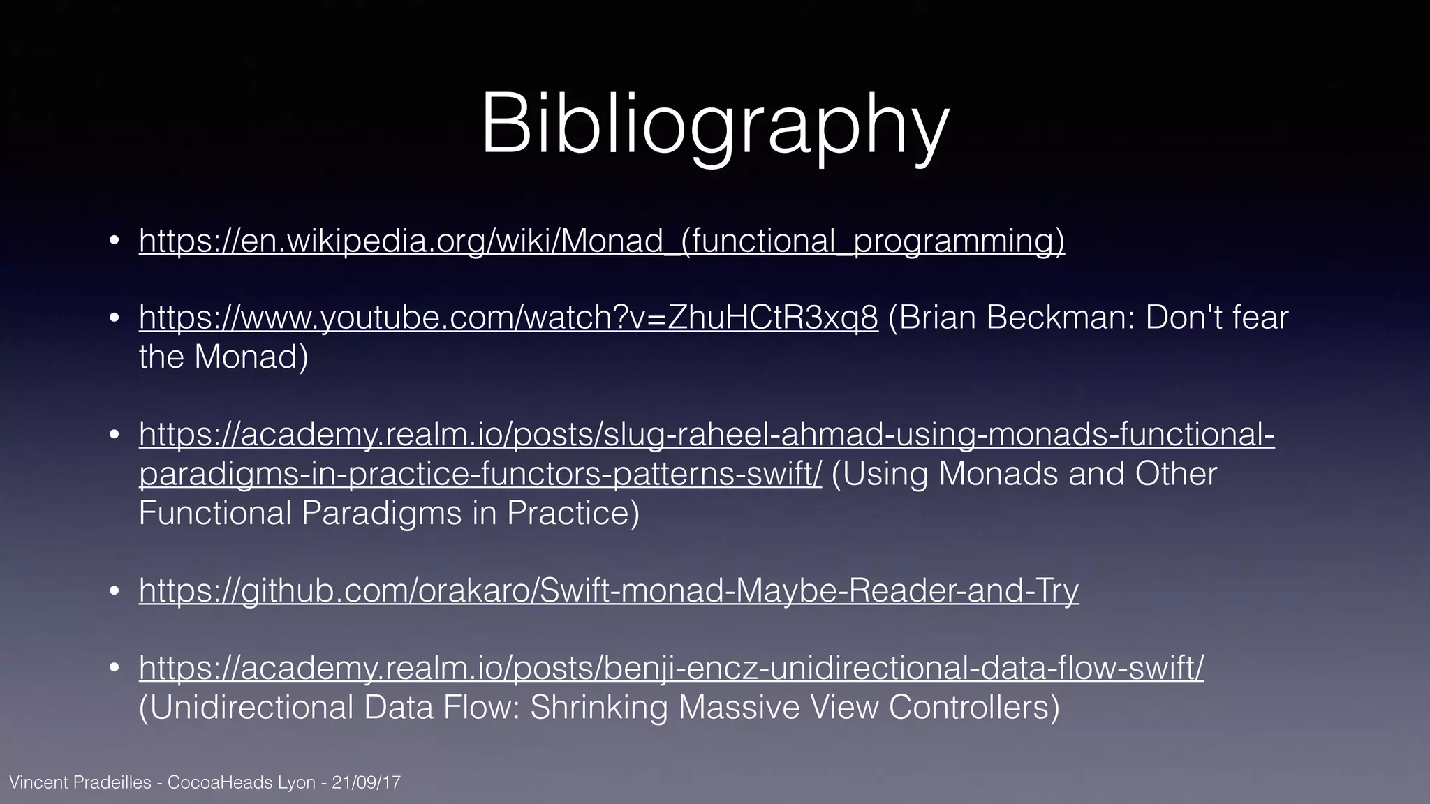Vincent Pradeilles - CocoaHeads Lyon - 21/09/17
Bibliography
• https://en.wikipedia.org/wiki/Monad_(functional_programming)
• https://www.youtube.com/watch?v=ZhuHCtR3xq8 (Brian Beckman: Don't fear
the Monad)
• https://academy.realm.io/posts/slug-raheel-ahmad-using-monads-functional-
paradigms-in-practice-functors-patterns-swift/ (Using Monads and Other
Functional Paradigms in Practice)
• https://github.com/orakaro/Swift-monad-Maybe-Reader-and-Try
• https://academy.realm.io/posts/benji-encz-unidirectional-data-ﬂow-swift/
(Unidirectional Data Flow: Shrinking Massive View Controllers)
 