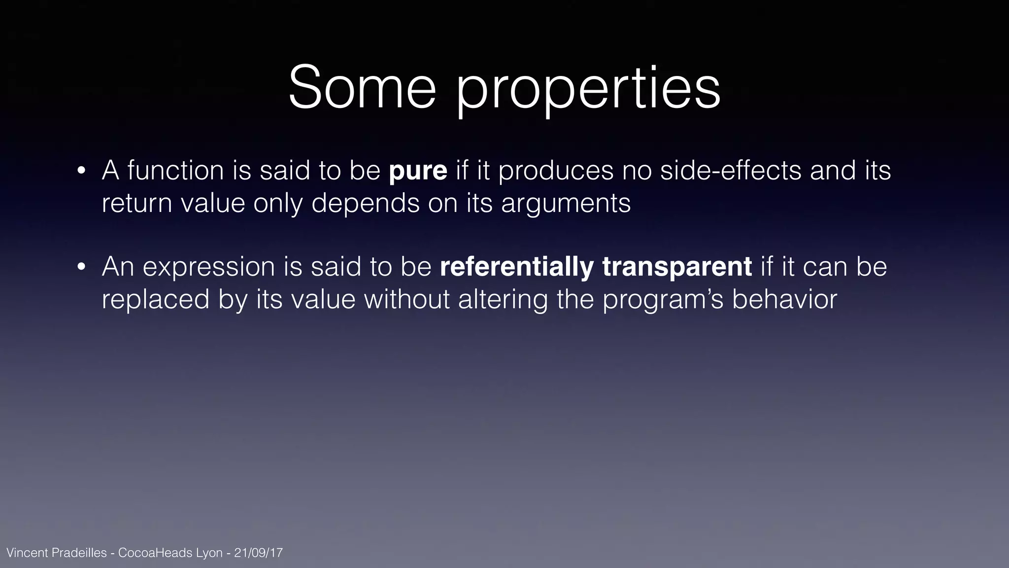 Vincent Pradeilles - CocoaHeads Lyon - 21/09/17
Some properties
• A function is said to be pure if it produces no side-effects and its
return value only depends on its arguments
• An expression is said to be referentially transparent if it can be
replaced by its value without altering the program’s behavior
 