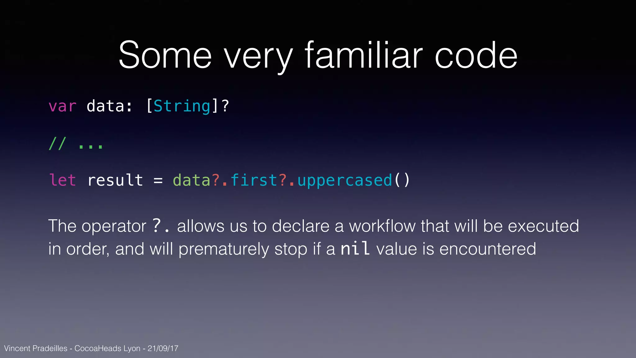 Vincent Pradeilles - CocoaHeads Lyon - 21/09/17
Some very familiar code
var data: [String]?
// ...
let result = data?.first?.uppercased()
The operator ?. allows us to declare a workﬂow that will be executed
in order, and will prematurely stop if a nil value is encountered
 