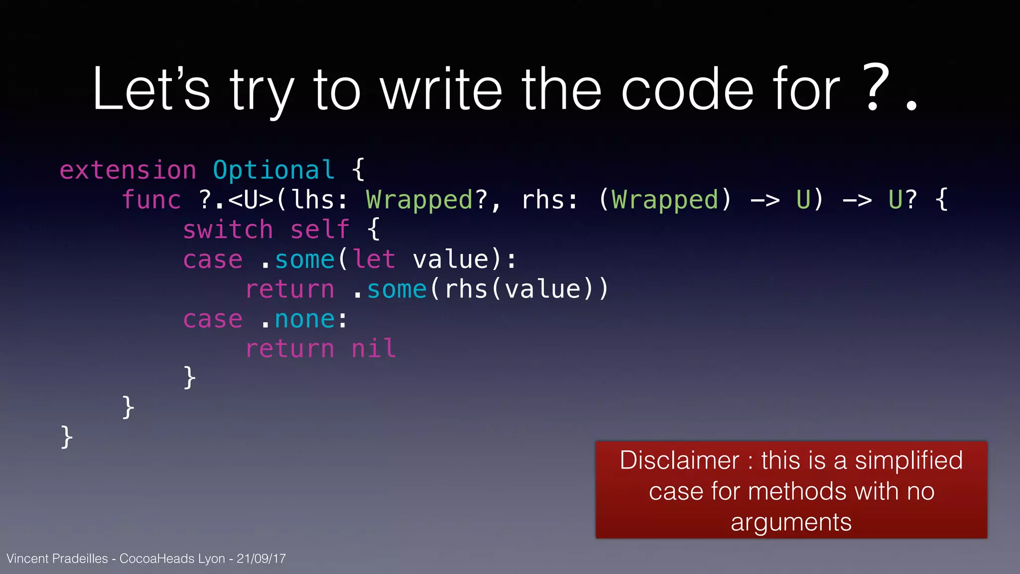 Vincent Pradeilles - CocoaHeads Lyon - 21/09/17
Let’s try to write the code for ?.
extension Optional {
func ?.<U>(lhs: Wrapped?, rhs: (Wrapped) -> U) -> U? {
switch self {
case .some(let value):
return .some(rhs(value))
case .none:
return nil
}
}
}
Disclaimer : this is a simpliﬁed
case for methods with no
arguments
 