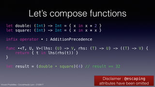 Vincent Pradeilles - CocoaHeads Lyon - 21/09/17
Let’s compose functions
let double: (Int) -> Int = { x in x * 2 }
let square: (Int) -> Int = { x in x * x }
infix operator • : AdditionPrecedence
func •<T, U, V>(lhs: (U) -> V, rhs: (T) -> U) -> ((T) -> V) {
return { t in lhs(rhs(t)) }
}
let result = (double • square)(4) // result == 32
Disclaimer : @escaping
attributes have been omitted
 