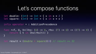 Vincent Pradeilles - CocoaHeads Lyon - 21/09/17
Let’s compose functions
let double: (Int) -> Int = { x in x * 2 }
let square: (Int) -> Int = { x in x * x }
infix operator • : AdditionPrecedence
func •<T, U, V>(lhs: (U) -> V, rhs: (T) -> U) -> ((T) -> V) {
return { t in lhs(rhs(t)) }
}
let result = (double • square)(4) // result == 32
 