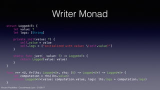 Vincent Pradeilles - CocoaHeads Lyon - 21/09/17
Writer Monad
struct Logged<T> {
let value: T
let logs: [String]
private init(value: T) {
self.value = value
self.logs = ["initialized with value: (self.value)"]
}
static func just(_ value: T) -> Logged<T> {
return Logged(value: value)
}
}
func >>> <U, V>(lhs: Logged<U>, rhs: (U) -> Logged<V>) -> Logged<V> {
let computation = rhs(lhs.value)
return Logged<V>(value: computation.value, logs: lhs.logs + computation.logs)
}
 