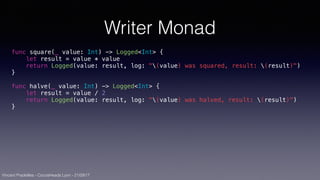 Vincent Pradeilles - CocoaHeads Lyon - 21/09/17
Writer Monad
func square(_ value: Int) -> Logged<Int> {
let result = value * value
return Logged(value: result, log: "(value) was squared, result: (result)")
}
func halve(_ value: Int) -> Logged<Int> {
let result = value / 2
return Logged(value: result, log: "(value) was halved, result: (result)")
}
 
