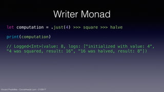 Vincent Pradeilles - CocoaHeads Lyon - 21/09/17
Writer Monad
let computation = .just(4) >>> square >>> halve
print(computation)
// Logged<Int>(value: 8, logs: ["initialized with value: 4",
"4 was squared, result: 16", "16 was halved, result: 8"])
 