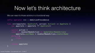Vincent Pradeilles - CocoaHeads Lyon - 21/09/17
Now let’s think architecture
We can react to those actions in a functional way
infix operator >>> : AdditionPrecedence
func >>>(appstate: AppState?, action: Action) -> AppState {
var appstate = appstate ?? AppState()
switch action {
case let newUserNameAction as UpdateUserNameAction:
appstate.userName = newUserNameAction.newUserName
default:
break
}
return appstate
}
 