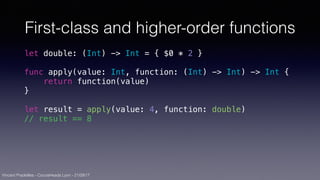 Vincent Pradeilles - CocoaHeads Lyon - 21/09/17
First-class and higher-order functions
let double: (Int) -> Int = { $0 * 2 }
func apply(value: Int, function: (Int) -> Int) -> Int {
return function(value)
}
let result = apply(value: 4, function: double)
// result == 8
 