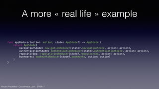 Vincent Pradeilles - CocoaHeads Lyon - 21/09/17
A more « real life » example
func appReducer(action: Action, state: AppState?) -> AppState {
return AppState(
navigationState: navigationReducer(state?.navigationState, action: action),
authenticationState: authenticationReducer(state?.authenticationState, action: action),
repositories: repositoriesReducer(state?.repositories, action: action),
bookmarks: bookmarksReducer(state?.bookmarks, action: action)
)
}
 