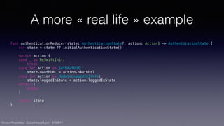 Vincent Pradeilles - CocoaHeads Lyon - 21/09/17
A more « real life » example
func authenticationReducer(state: AuthenticationState?, action: Action) -> AuthenticationState {
var state = state ?? initialAuthenticationState()
switch action {
case _ as ReSwiftInit:
break
case let action as SetOAuthURL:
state.oAuthURL = action.oAuthUrl
case let action as UpdateLoggedInState:
state.loggedInState = action.loggedInState
default:
break
}
return state
}
 