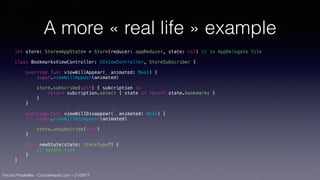 Vincent Pradeilles - CocoaHeads Lyon - 21/09/17
A more « real life » example
let store: Store<AppState> = Store(reducer: appReducer, state: nil) // in AppDelegate file
class BookmarksViewController: UIViewController, StoreSubscriber {
override func viewWillAppear(_ animated: Bool) {
super.viewWillAppear(animated)
store.subscribe(self) { subcription in
return subcription.select { state in return state.bookmarks }
}
}
override func viewWillDisappear(_ animated: Bool) {
super.viewWillDisappear(animated)
store.unsubscribe(self)
}
func newState(state: StateType?) {
// update view
}
}
 