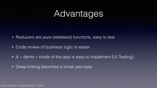 Vincent Pradeilles - CocoaHeads Lyon - 21/09/17
Advantages
• Reducers are pure (stateless) functions, easy to test
• Code review of business logic is easier
• A « demo » mode of the app is easy to implement (UI Testing)
• Deep-linking becomes a trivial use-case
 