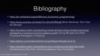 Vincent Pradeilles - CocoaHeads Lyon - 21/09/17
Bibliography
• https://en.wikipedia.org/wiki/Monad_(functional_programming)
• https://www.youtube.com/watch?v=ZhuHCtR3xq8 (Brian Beckman: Don't fear
the Monad)
• https://academy.realm.io/posts/slug-raheel-ahmad-using-monads-functional-
paradigms-in-practice-functors-patterns-swift/ (Using Monads and Other
Functional Paradigms in Practice)
• https://github.com/orakaro/Swift-monad-Maybe-Reader-and-Try
• https://academy.realm.io/posts/benji-encz-unidirectional-data-ﬂow-swift/
(Unidirectional Data Flow: Shrinking Massive View Controllers)
 