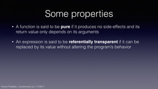 Vincent Pradeilles - CocoaHeads Lyon - 21/09/17
Some properties
• A function is said to be pure if it produces no side-effects and its
return value only depends on its arguments
• An expression is said to be referentially transparent if it can be
replaced by its value without altering the program’s behavior
 