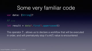 Vincent Pradeilles - CocoaHeads Lyon - 21/09/17
Some very familiar code
var data: [String]?
// ...
let result = data?.first?.uppercased()
The operator ?. allows us to declare a workﬂow that will be executed
in order, and will prematurely stop if a nil value is encountered
 
