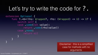 Vincent Pradeilles - CocoaHeads Lyon - 21/09/17
Let’s try to write the code for ?.
extension Optional {
func ?.<U>(lhs: Wrapped?, rhs: (Wrapped) -> U) -> U? {
switch self {
case .some(let value):
return .some(rhs(value))
case .none:
return nil
}
}
}
Disclaimer : this is a simpliﬁed
case for methods with no
arguments
 
