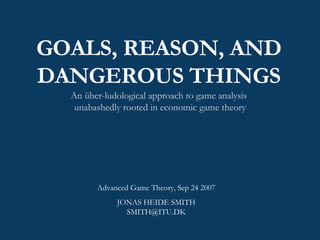GOALS, REASON, AND DANGEROUS THINGS An über-ludological approach to game analysis  unabashedly rooted in economic game theory Advanced Game Theory, Sep 24 2007 JONAS HEIDE SMITH [email_address] 