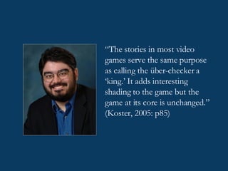 “ The stories in most video games serve the same purpose as calling the über-checker a ‘king.’ It adds interesting shading to the game but the game at its core is unchanged.” (Koster, 2005: p85)   