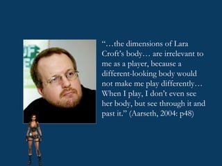 “… the dimensions of Lara Croft’s body… are irrelevant to me as a player, because a different-looking body would not make me play differently… When I play, I don’t even see her body, but see through it and past it.” (Aarseth, 2004: p48) 