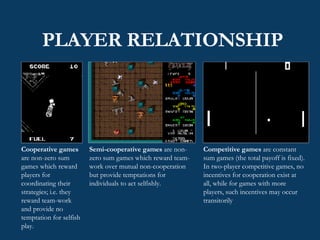 PLAYER RELATIONSHIP Competitive games  are constant sum games (the total payoff is fixed). In two-player competitive games, no incentives for cooperation exist at all, while for games with more players, such incentives may occur transitorily Semi-cooperative games  are non-zero sum games which reward team-work over mutual non-cooperation but provide temptations for individuals to act selfishly.  Cooperative games  are non-zero sum games which reward players for coordinating their strategies; i.e. they reward team-work and provide no temptation for selfish play. 