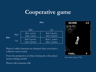 Cooperative game  Fire Truck (Atari, 1978) Players’s utility functions are identical (they even have a collective score count).  From the perspective of either, hurting the other player means hurting oneself   Players will cooperate fully Bob: 1  points Alice: 1 points Bob: 0 points Alice: 0 points Left Bob: 0 points Alice: 0 points Bob: 1 point Alice: 1 point Right Bob Left Right Alice 