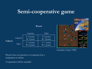 Semi-cooperative game  Gauntlet (Atari, 1982) Players have an incentive to cooperate but a temptation to defect Cooperation will be unstable V: 1  points W: 1 points V: 3 points W: 0 points Defect V: 0 points W: 3 points V: 2 points W: 2 point Cooperate Valkyrie Defect Cooperate Wizard 