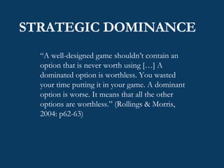 STRATEGIC DOMINANCE “ A well-designed game shouldn’t contain an option that is never worth using […] A dominated option is worthless. You wasted your time putting it in your game. A dominant option is worse. It means that all the other options are worthless.” (Rollings & Morris, 2004: p62-63) 