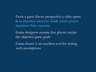 From a game theory perspective a video game is  an incentive structure inside which players maximize their outcome Game designers assume that players accept the objective game goals Game theory is an excellent tool for testing such assumptions 
