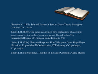 Binmore, K. (1991). Fun and Games: A Text on Game Theory. Lexington-Toronto: D.C. Heath. Smith, J. H. (2006). The games economists play: implications of economic game theory for the study of computer games. Game Studies: The International Journal of Computer Game Research, 6(1). Smith, J. H. (2006). Plans and Purposes: How Videogame Goals Shape Player Behaviour. Unpublished PhD dissertation, IT University of Copenhagen, Copenhagen. Smith, J. H. (Forthcoming). Tragedies of the Ludic Commons. Game Studies. 
