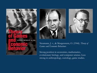 For that which is common to the greatest number has the least care bestowed upon it. Every one thinks chiefly of his own, hardly at all of the common interest For that which is common to the greatest number has the least care bestowed upon it. Every one thinks chiefly of his own, hardly at all of the common interest For that which is common to the greatest number has the least care bestowed upon it. Every one thinks chiefly of his own, hardly at all of the common interest For that which is common to the greatest number has the least care bestowed upon it. Every one thinks chiefly of his own, hardly at all of the common interest Neumann, J. v., & Morgenstern, O. (1944).  Theory of Games and Economic Behaviour .  Strong position in economics, mathematics, evolutionary biology, and computer science. Less strong in anthropology, sociology, game studies. 