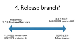 4. Release branch? 
釋出週期越短 
每天或 Continuous Deployment 
釋出週期越⻑⾧長 
數週或需要等 app store 審核 
可以不需要 Release branch 
直接主幹當 production 版 
需要較穩定的 
Release branches 
 