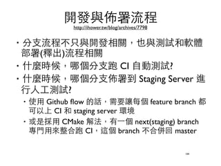 開發與佈署流程 
http://ihower.tw/blog/archives/7798 
‧分⽀支流程不只與開發相關，也與測試和軟體 
部署(釋出)流程相關 
‧什麼時候，哪個分⽀支跑 CI ⾃自動測試? 
‧什麼時候，哪個分⽀支佈署到 Staging Server 進 
⾏行⼈人⼯工測試? 
‧使⽤用 Github flow 的話，需要讓每個 feature branch 都 
可以上 CI 和 staging server 環境 
‧或是採⽤用 CMake 解法，有⼀一個 next(staging) branch 
專⾨門⽤用來整合跑 CI，這個 branch 不合併回 master 
104 
 