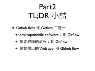 Part2 
TL;DR ⼩小結 
• Github flow 或 Gitflow ⼆二選⼀一 
• desktop/mobile software：⽤用 Gitflow 
• 想要嚴謹的流程：⽤用 Gitflow 
• 頻繁釋出的 Web app: ⽤用 Github flow 
 