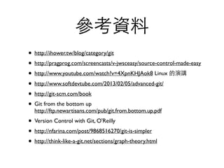 參考資料 
• http://ihower.tw/blog/category/git 
• http://pragprog.com/screencasts/v-jwsceasy/source-control-made-easy 
• http://www.youtube.com/watch?v=4XpnKHJAok8 Linux 的演講 
• http://www.softdevtube.com/2013/02/05/advanced-git/ 
• http://git-scm.com/book 
• Git from the bottom up 
http://ftp.newartisans.com/pub/git.from.bottom.up.pdf 
• Version Control with Git, O'Reilly 
• http://nfarina.com/post/9868516270/git-is-simpler 
• http://think-like-a-git.net/sections/graph-theory.html 
 
