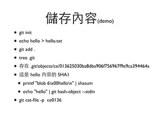 儲存內容(demo) 
• git init 
• echo hello > hello.txt 
• git add . 
• tree .git 
• 存在 .git/objects/ce/013625030ba8dba906f756967f9e9ca394464a 
• 這是 hello 內容的 SHA1 
• printf "blob 6x00hellon" | shasum 
• echo "hello" | git hash-object --stdin 
• git cat-file -p ce0136 
 
