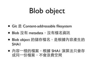 Blob object 
• Git 是 Content-addressable filesystem 
• Blob 沒有 metadata，沒有檔名資訊 
• Blob object 的儲存檔名，是根據內容產⽣生的 
SHA1 
• 內容⼀一樣的檔案，根據 SHA1 演算法只會存 
成同⼀一份檔案，不會浪費空間 
 