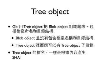 Tree object 
• Git ⽤用 Tree object 把 Blob object 組織起來，包 
括檔案命名和⺫⽬目錄結構 
• Blob object 並沒有包含檔案名稱和⺫⽬目錄結構 
• Tree object 裡⾯面還可以有 Tree object ⼦子⺫⽬目錄 
• Tree object 的檔名，⼀一樣是根據內容產⽣生 
SHA1 
 