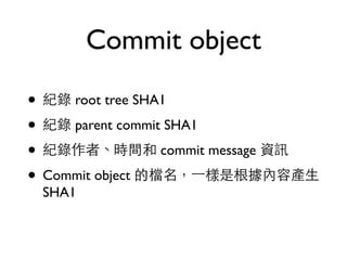 Commit object 
• 紀錄 root tree SHA1 
• 紀錄 parent commit SHA1 
• 紀錄作者、時間和 commit message 資訊 
• Commit object 的檔名，⼀一樣是根據內容產⽣生 
SHA1 
 