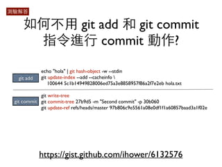 如何不⽤用 git add 和 git commit 
指令進⾏行 commit 動作? 
echo "hola" | git hash-object -w --stdin 
git update-index --add --cacheinfo  
100644 5c1b14949828006ed75a3e8858957f86a2f7e2eb hola.txt 
git write-tree 
git commit-tree 27b9d5 -m "Second commit" -p 30b060 
git update-ref refs/heads/master 97b806c9e5561a08e0df1f1a60857baad3a1f02e 
git add 
git commit 
https://gist.github.com/ihower/6132576 
測驗解答 
 