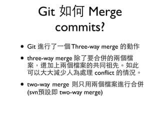 Git 如何 Merge 
commits? 
• Git 進⾏行了⼀一個 Three-way merge 的動作 
• three-way merge 除了要合併的兩個檔 
案，還加上兩個檔案的共同祖先。如此 
可以⼤大⼤大減少⼈人為處理 conflict 的情況。 
• two-way merge 則只⽤用兩個檔案進⾏行合併 
(svn預設即 two-way merge) 
 