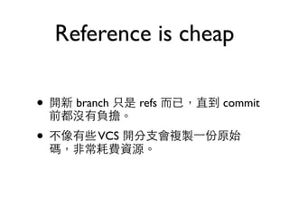 Reference is cheap 
• 開新 branch 只是 refs ⽽而已，直到 commit 
前都沒有負擔。 
• 不像有些 VCS 開分⽀支會複製⼀一份原始 
碼，⾮非常耗費資源。 
 